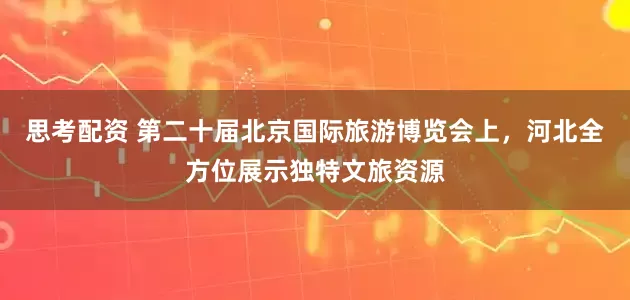 思考配资 第二十届北京国际旅游博览会上，河北全方位展示独特文旅资源