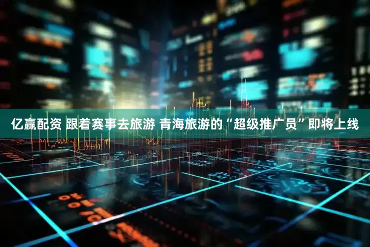 亿赢配资 跟着赛事去旅游 青海旅游的“超级推广员”即将上线