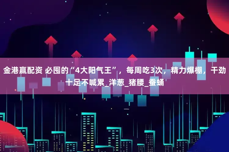 金港赢配资 必囤的“4大阳气王”，每周吃3次，精力爆棚，干劲十足不喊累_洋葱_猪腰_蚕蛹