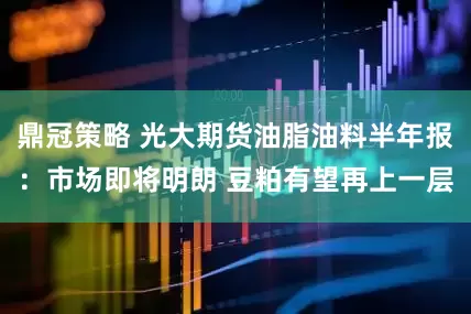 鼎冠策略 光大期货油脂油料半年报：市场即将明朗 豆粕有望再上一层