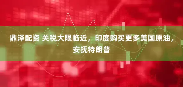 鼎泽配资 关税大限临近，印度购买更多美国原油，安抚特朗普