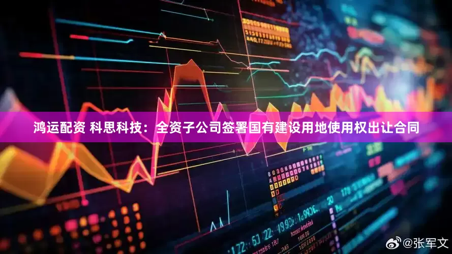 鸿运配资 科思科技：全资子公司签署国有建设用地使用权出让合同