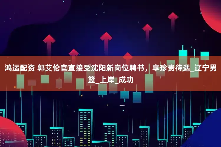 鸿运配资 郭艾伦官宣接受沈阳新岗位聘书，享珍贵待遇_辽宁男篮_上岸_成功