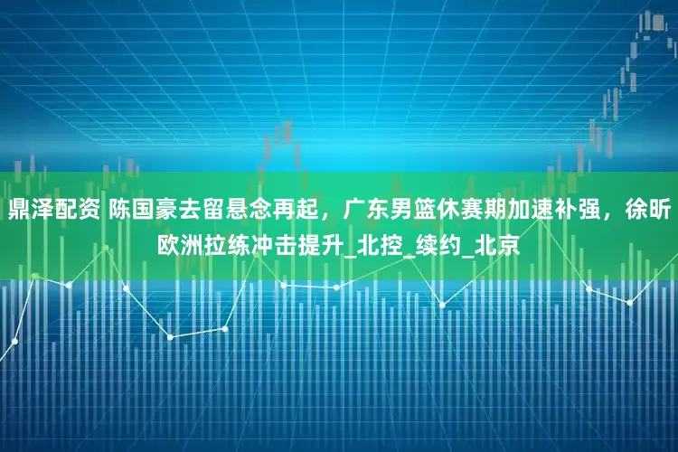 鼎泽配资 陈国豪去留悬念再起，广东男篮休赛期加速补强，徐昕欧洲拉练冲击提升_北控_续约_北京