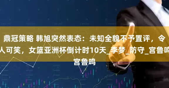 鼎冠策略 韩旭突然表态：未知全貌不予置评，令人可笑，女篮亚洲杯倒计时10天_李梦_防守_宫鲁鸣