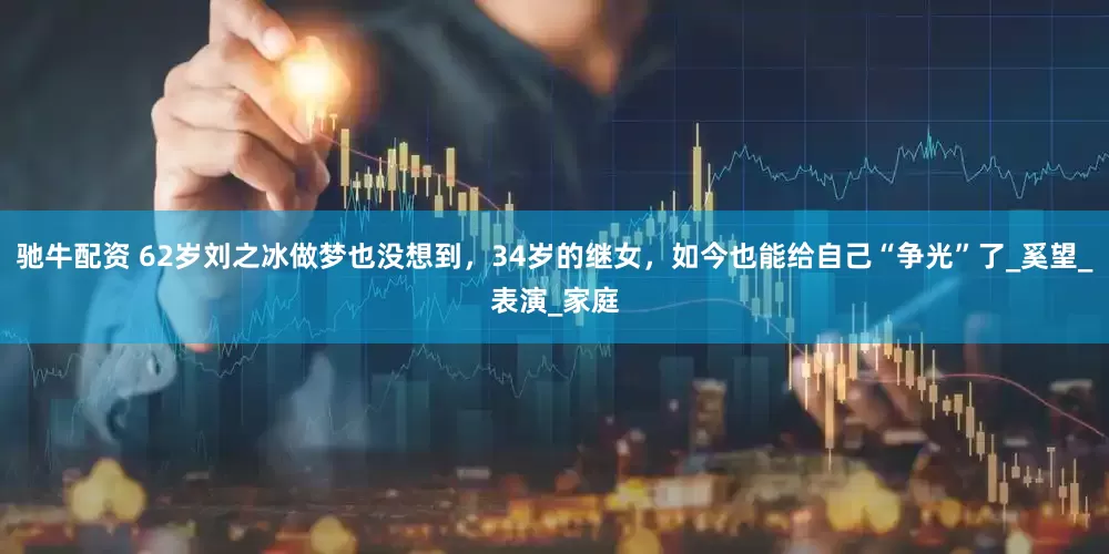 驰牛配资 62岁刘之冰做梦也没想到，34岁的继女，如今也能给自己“争光”了_奚望_表演_家庭