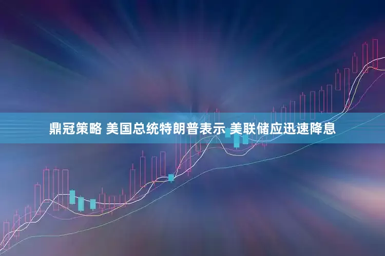 鼎冠策略 美国总统特朗普表示 美联储应迅速降息