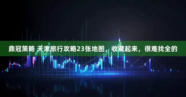 鼎冠策略 天津旅行攻略23张地图，收藏起来，很难找全的