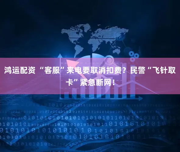 鸿运配资 “客服”来电要取消扣费？民警“飞针取卡”紧急断网！