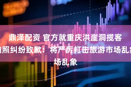 鼎泽配资 官方就重庆洪崖洞揽客拍照纠纷致歉：将严厉打击旅游市场乱象