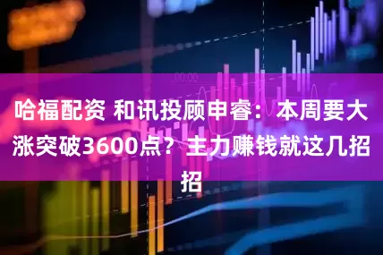 哈福配资 和讯投顾申睿：本周要大涨突破3600点？主力赚钱就这几招