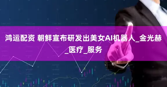 鸿运配资 朝鲜宣布研发出美女AI机器人_金光赫_医疗_服务