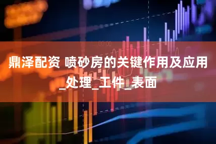 鼎泽配资 喷砂房的关键作用及应用_处理_工件_表面