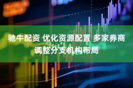 驰牛配资 优化资源配置 多家券商调整分支机构布局