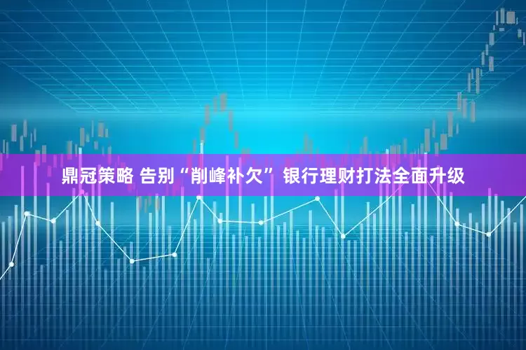 鼎冠策略 告别“削峰补欠” 银行理财打法全面升级