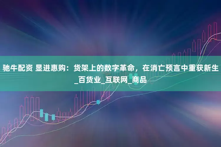 驰牛配资 显进惠购：货架上的数字革命，在消亡预言中重获新生_百货业_互联网_商品