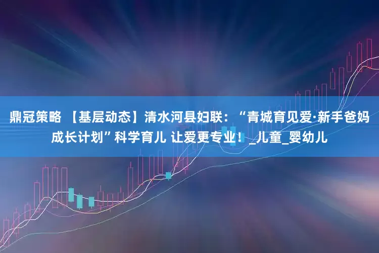 鼎冠策略 【基层动态】清水河县妇联：“青城育见爱·新手爸妈成长计划”科学育儿 让爱更专业！_儿童_婴幼儿