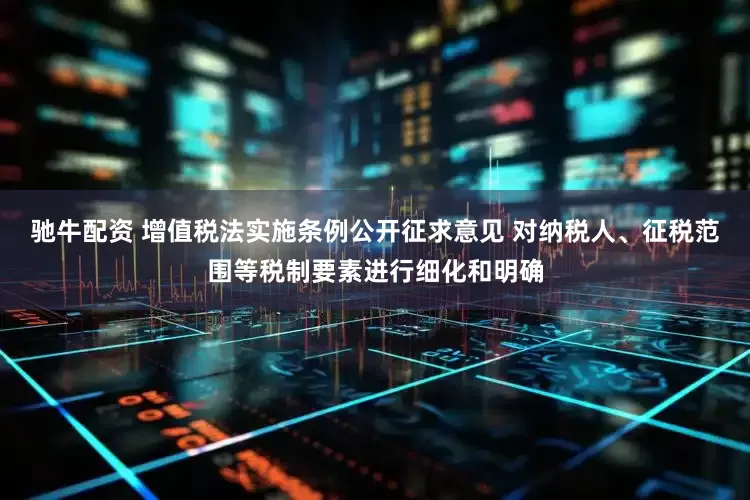 驰牛配资 增值税法实施条例公开征求意见 对纳税人、征税范围等税制要素进行细化和明确