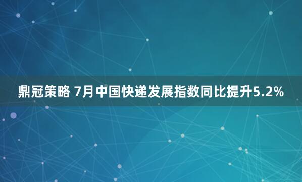 鼎冠策略 7月中国快递发展指数同比提升5.2%