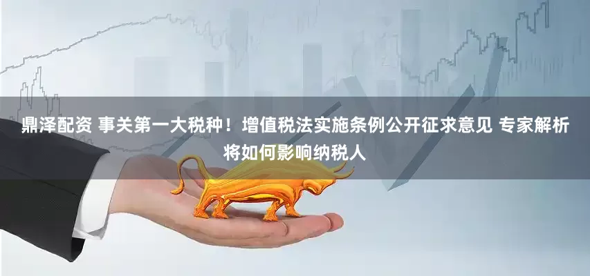 鼎泽配资 事关第一大税种！增值税法实施条例公开征求意见 专家解析将如何影响纳税人